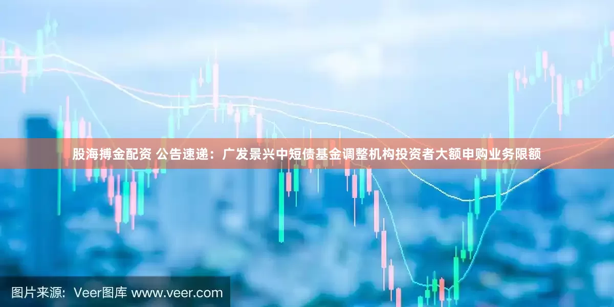 股海搏金配资 公告速递：广发景兴中短债基金调整机构投资者大额申购业务限额