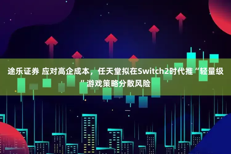 途乐证券 应对高企成本，任天堂拟在Switch2时代推“轻量级”游戏策略分散风险