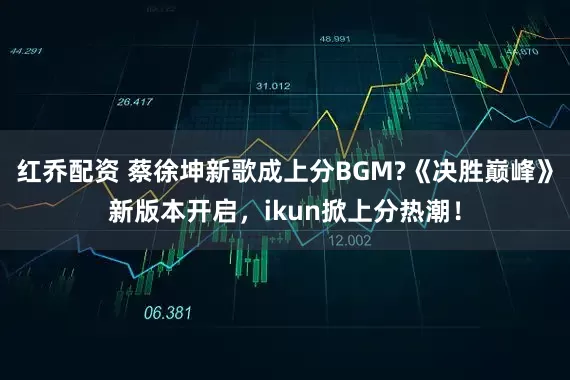 红乔配资 蔡徐坤新歌成上分BGM?《决胜巅峰》新版本开启，ikun掀上分热潮！