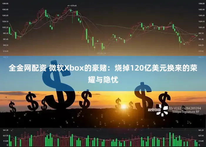 全金网配资 微软Xbox的豪赌：烧掉120亿美元换来的荣耀与隐忧
