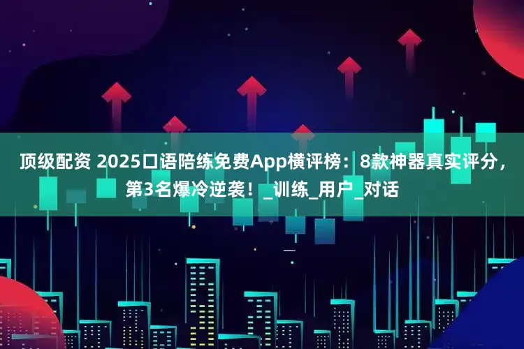 顶级配资 2025口语陪练免费App横评榜：8款神器真实评分，第3名爆冷逆袭！_训练_用户_对话
