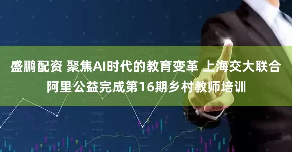 盛鹏配资 聚焦AI时代的教育变革 上海交大联合阿里公益完成第16期乡村教师培训