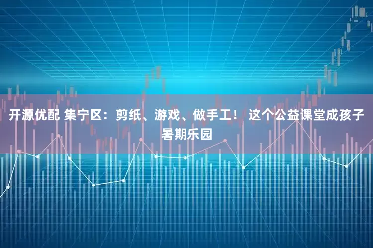 开源优配 集宁区：剪纸、游戏、做手工！ 这个公益课堂成孩子暑期乐园