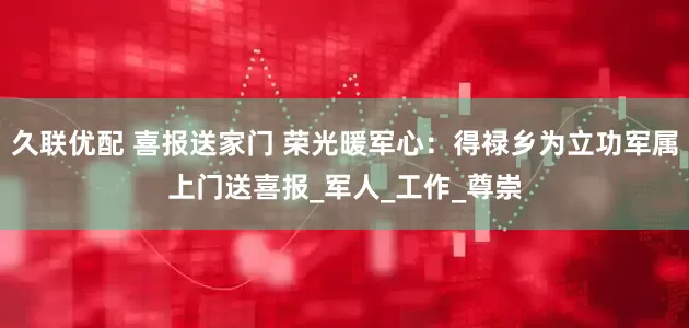 久联优配 喜报送家门 荣光暖军心：得禄乡为立功军属上门送喜报_军人_工作_尊崇