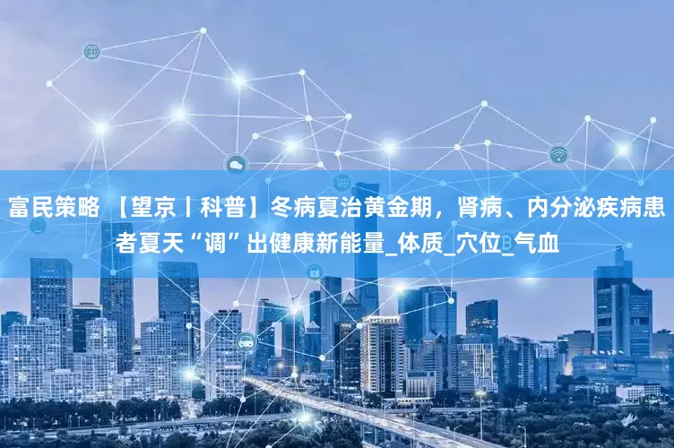 富民策略 【望京丨科普】冬病夏治黄金期，肾病、内分泌疾病患者夏天“调”出健康新能量_体质_穴位_气血