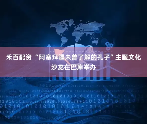 禾百配资 “阿塞拜疆未曾了解的孔子”主题文化沙龙在巴库举办
