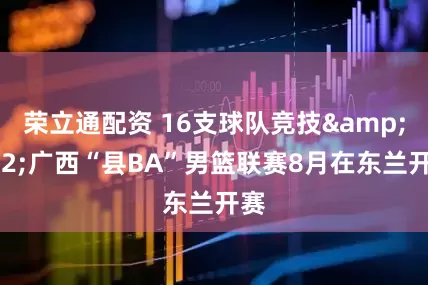 荣立通配资 16支球队竞技 广西“县BA”男篮联赛8月在东兰开赛
