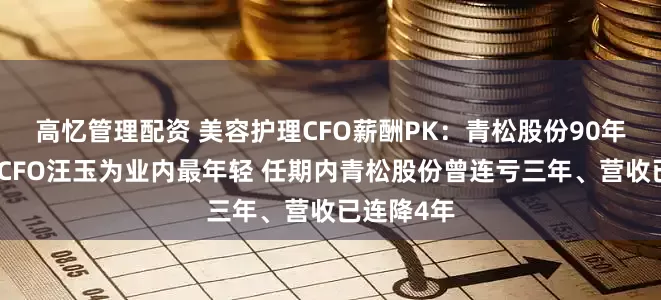 高忆管理配资 美容护理CFO薪酬PK：青松股份90年百万年薪CFO汪玉为业内最年轻 任期内青松股份曾连亏三年、营收已连降4年