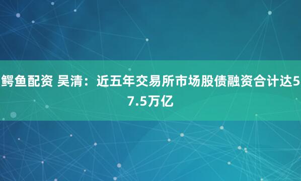鳄鱼配资 吴清：近五年交易所市场股债融资合计达57.5万亿