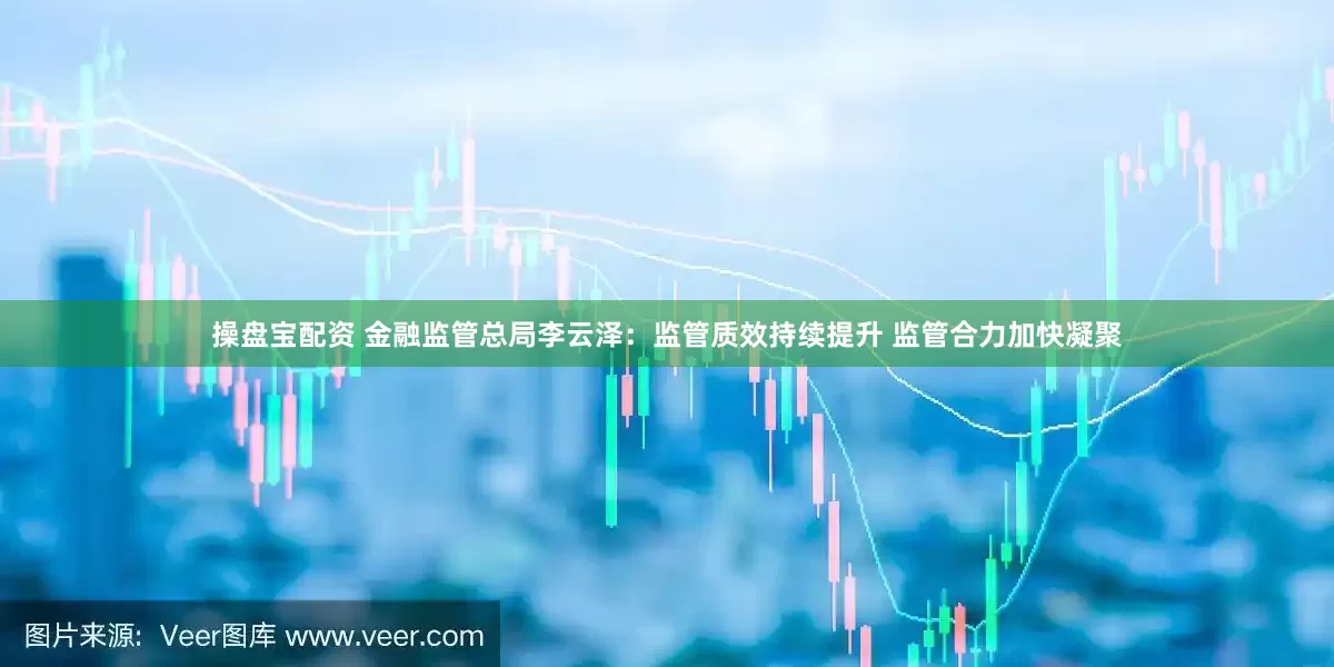 操盘宝配资 金融监管总局李云泽：监管质效持续提升 监管合力加快凝聚