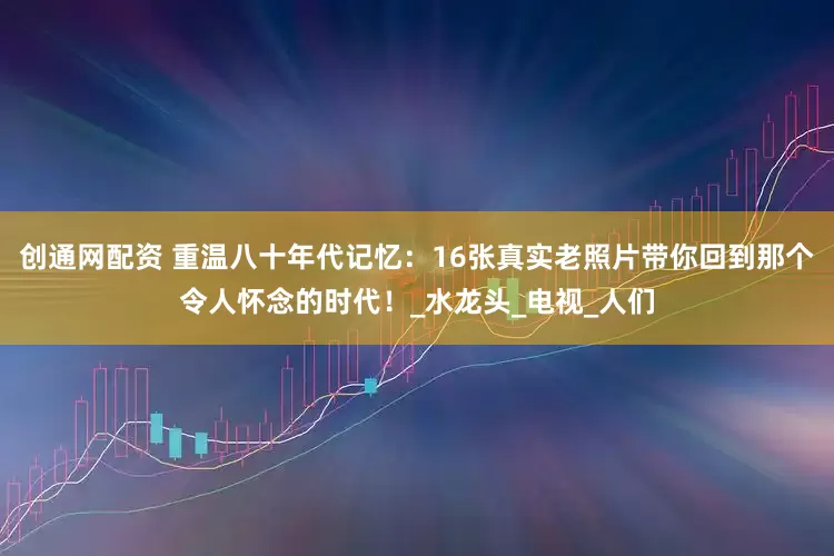 创通网配资 重温八十年代记忆：16张真实老照片带你回到那个令人怀念的时代！_水龙头_电视_人们