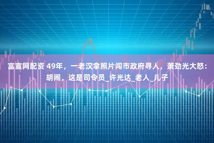 富宣网配资 49年，一老汉拿照片闯市政府寻人，萧劲光大怒：胡闹，这是司令员_许光达_老人_儿子