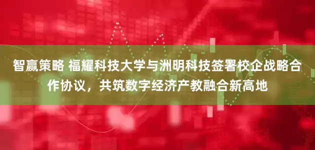 智赢策略 福耀科技大学与洲明科技签署校企战略合作协议，共筑数字经济产教融合新高地