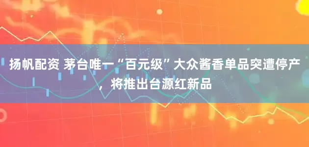 扬帆配资 茅台唯一“百元级”大众酱香单品突遭停产，将推出台源红新品