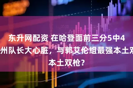东升网配资 在哈登面前三分5中4！广州队长大心脏，与郭艾伦组最强本土双枪？