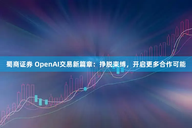 蜀商证券 OpenAI交易新篇章：挣脱束缚，开启更多合作可能