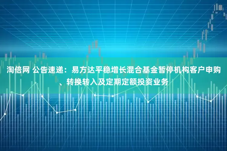 淘倍网 公告速递：易方达平稳增长混合基金暂停机构客户申购、转换转入及定期定额投资业务