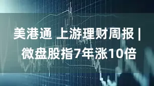 美港通 上游理财周报 | 微盘股指7年涨10倍