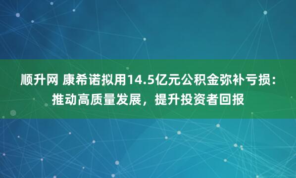 顺升网 康希诺拟用14.5亿元公积金弥补亏损：推动高质量发展，提升投资者回报