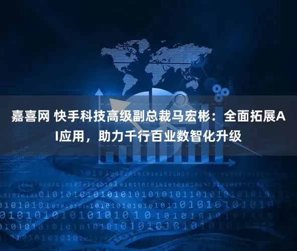 嘉喜网 快手科技高级副总裁马宏彬：全面拓展AI应用，助力千行百业数智化升级