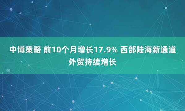 中博策略 前10个月增长17.9% 西部陆海新通道外贸持续增长
