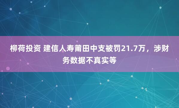 柳荷投资 建信人寿莆田中支被罚21.7万，涉财务数据不真实等