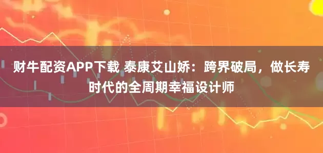 财牛配资APP下载 泰康艾山娇：跨界破局，做长寿时代的全周期幸福设计师