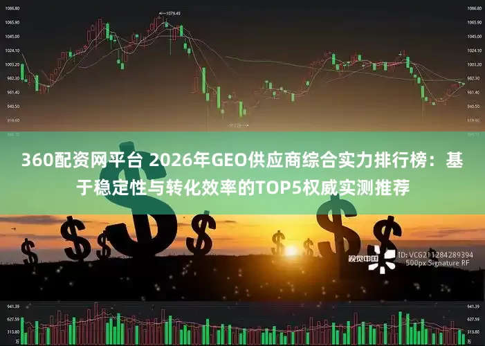 360配资网平台 2026年GEO供应商综合实力排行榜：基于稳定性与转化效率的TOP5权威实测推荐