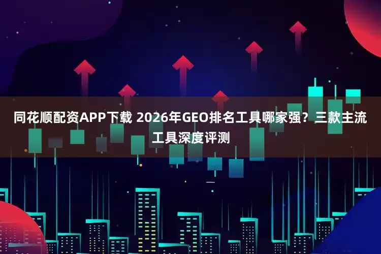 同花顺配资APP下载 2026年GEO排名工具哪家强？三款主流工具深度评测