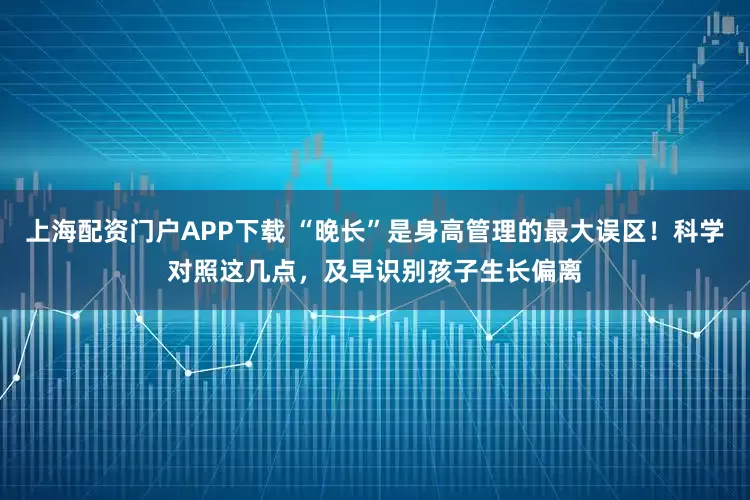 上海配资门户APP下载 “晚长”是身高管理的最大误区！科学对照这几点，及早识别孩子生长偏离