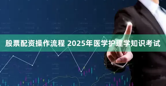股票配资操作流程 2025年医学护理学知识考试
