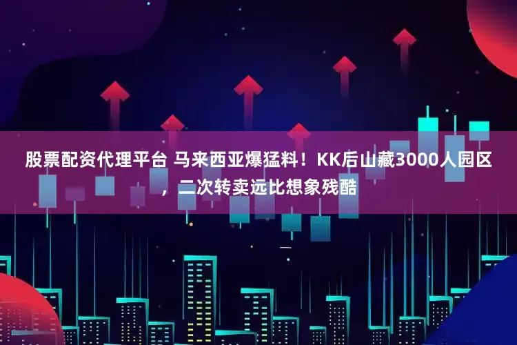 股票配资代理平台 马来西亚爆猛料！KK后山藏3000人园区，二次转卖远比想象残酷