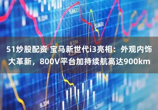 51炒股配资 宝马新世代i3亮相：外观内饰大革新，800V平台加持续航高达900km