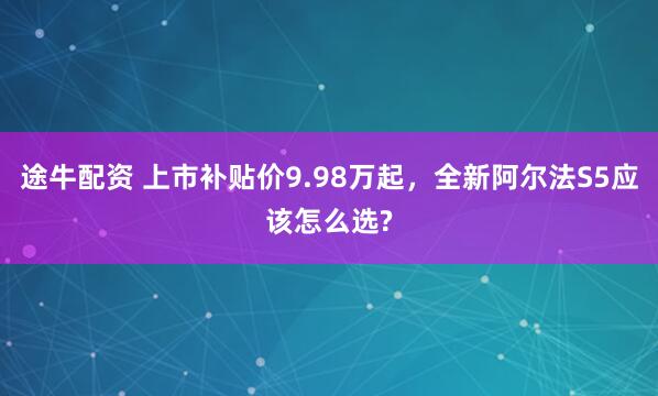 途牛配资 上市补贴价9.98万起，全新阿尔法S5应该怎么选?